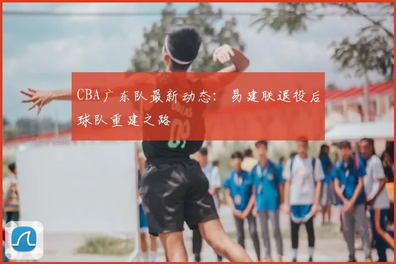 CBA广东队最新动态:易建联退役后球队重建之路