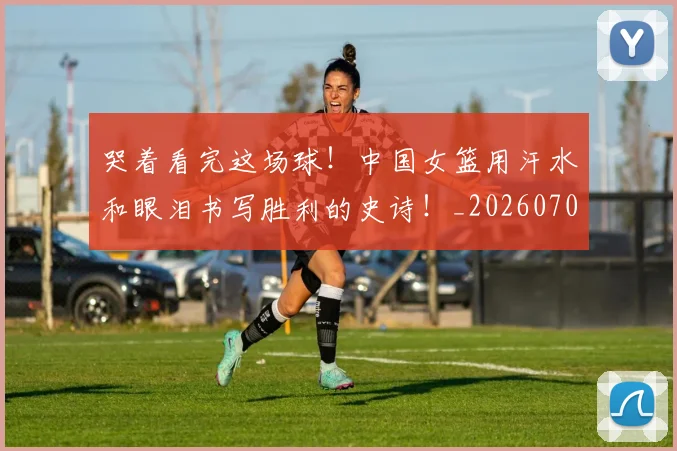 哭着看完这场球！中国女篮用汗水和眼泪书写胜利的史诗！_20260703222518