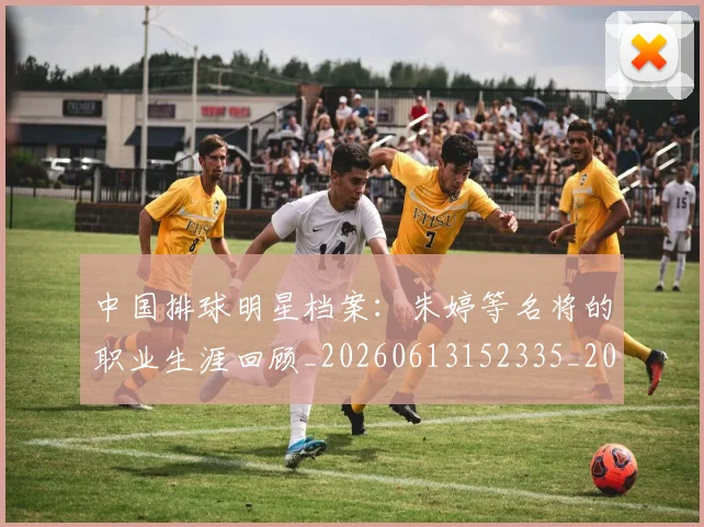 中国排球明星档案：朱婷等名将的职业生涯回顾_20260613152335_20260702202435