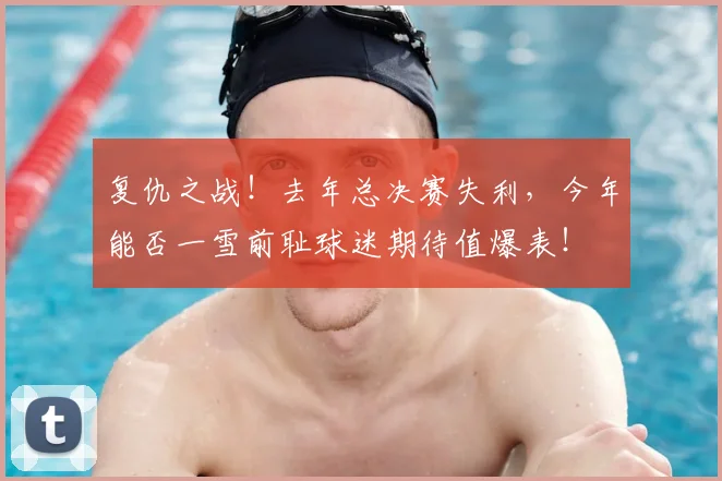 复仇之战!去年总决赛失利,今年能否一雪前耻球迷期待值爆表!