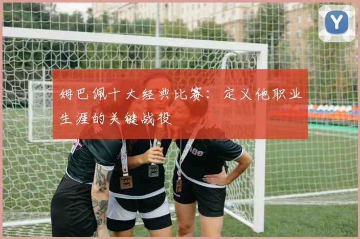 姆巴佩十大经典比赛：定义他职业生涯的关键战役