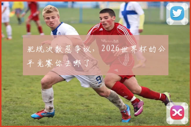 犯规次数惹争议,2026世界杯的公平竞赛你去哪了