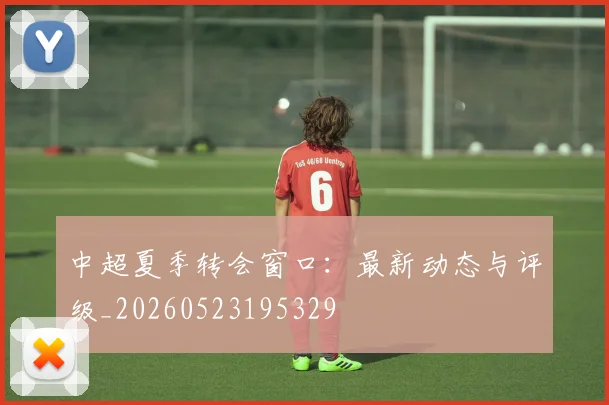 中超夏季转会窗口：最新动态与评级_20260523195329