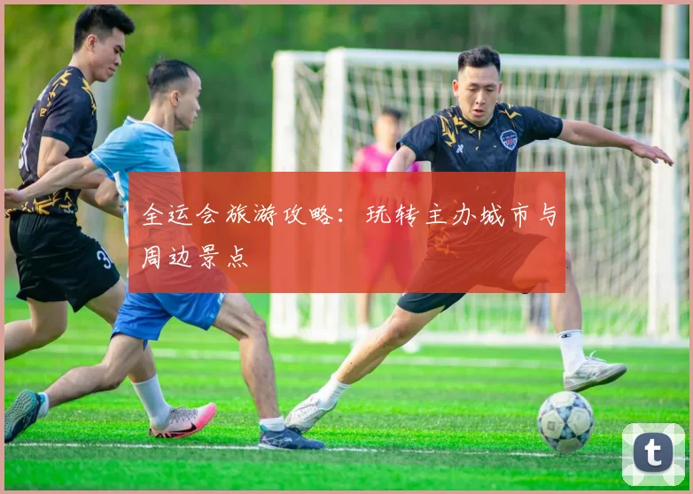 全运会旅游攻略：玩转主办城市与周边景点