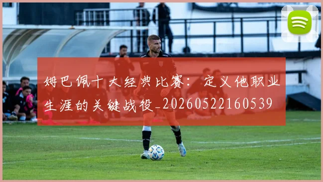 姆巴佩十大经典比赛：定义他职业生涯的关键战役_20260522160539