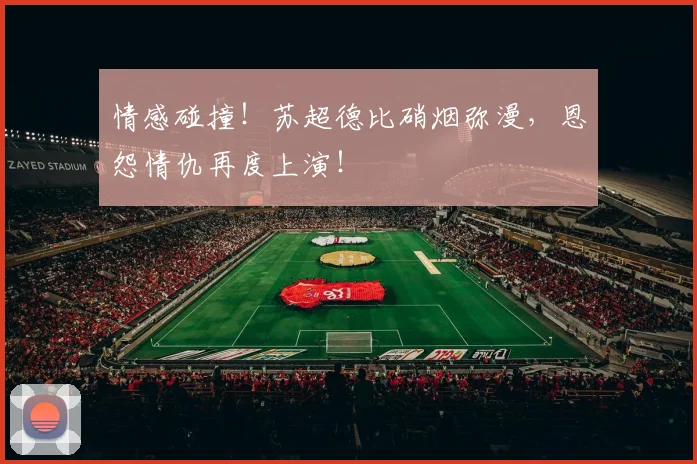 情感碰撞！苏超德比硝烟弥漫，恩怨情仇再度上演！