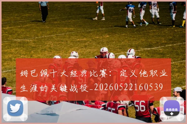 姆巴佩十大经典比赛：定义他职业生涯的关键战役_20260522160539