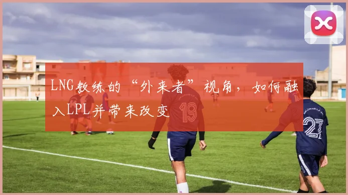 LNG教练的“外来者”视角，如何融入LPL并带来改变
