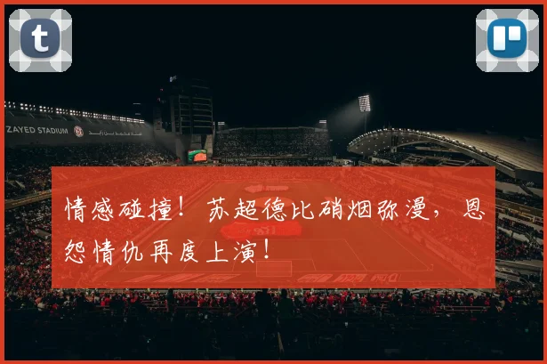 情感碰撞！苏超德比硝烟弥漫，恩怨情仇再度上演！