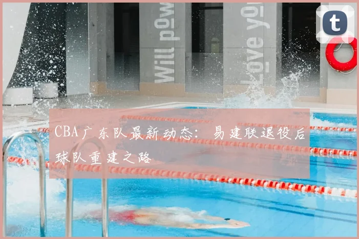 CBA广东队最新动态:易建联退役后球队重建之路