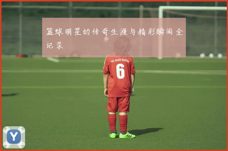 篮球明星的传奇生涯与精彩瞬间全记录