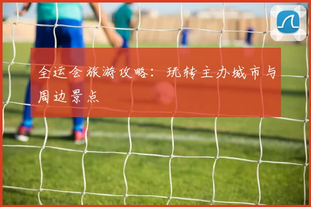 全运会旅游攻略：玩转主办城市与周边景点