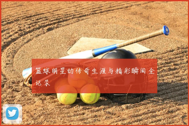 篮球明星的传奇生涯与精彩瞬间全记录