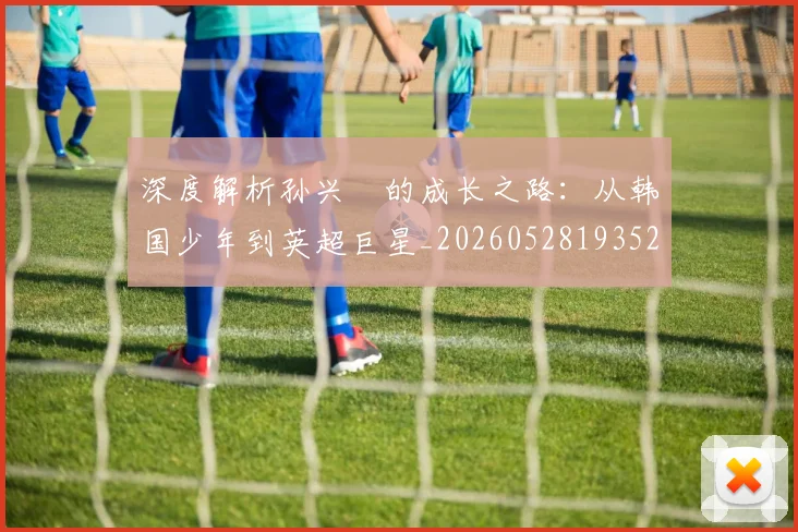 深度解析孙兴慜的成长之路:从韩国少年到英超巨星_20260528193521