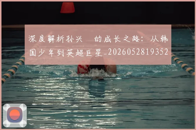 深度解析孙兴慜的成长之路:从韩国少年到英超巨星_20260528193521_20260707154519